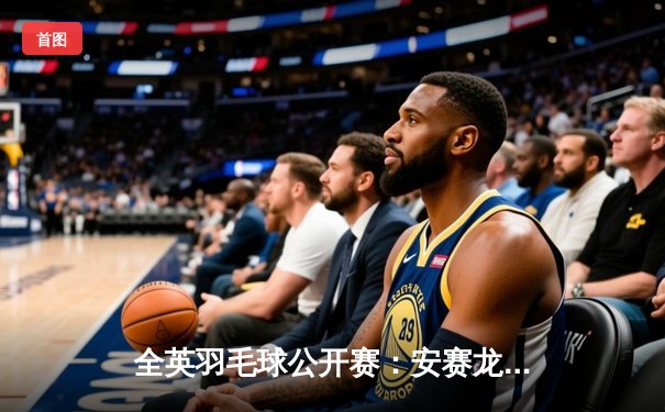 全英羽毛球公开赛：安赛龙力克石宇奇夺冠，国羽女双包揽冠亚军