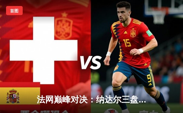 法网巅峰对决：纳达尔三盘力克德约科维奇 第14次捧起火枪手杯